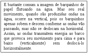 Caixa de texto: É bastante comum a imagem de barquinhos de papel flutuando na água. Mas seu real movimento, quando são produzidas ondas na água, ocorre na vertical, pois os barquinhos apenas sobem e descem conforme as ondas vão passando, mas não se deslocam na horizontal. Assim, as ondas transmitem energia ao barco que provoca seu movimento para cima e para baixo (verticalmente) sem deslocá-lo horizontalmente.